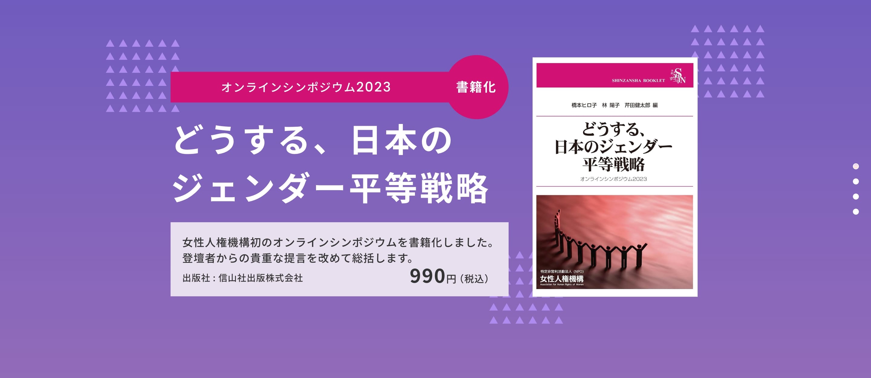 オンラインシンポジウム2023「どうする、日本のジェンダー平等戦略」が書籍化されました。女性人権機構初のオンラインシンポジウムが書籍化、登壇者からの貴重な提言を改めて、総括します。出版社は信山社出版株式会社です。価格は税込990円です。詳しくはこちら。